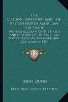 The Oregon Territory, and the British North American Fur Trade. With an Account of the Habits and Customs of the Principal Native Tribes on the Northern Continent 1013774019 Book Cover