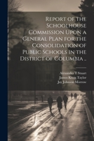 Report of the Schoolhouse Commission Upon a General Plan for the Consolidation of Public Schools in the District of Columbia .. 102179337X Book Cover
