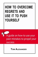 How To Overcome Regrets And Use It To Push Yourself: A Guide On How To Use Your Past Mistakes To Propel Your Success B09T3B4NRC Book Cover