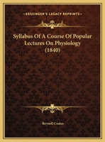 Syllabus of a Course of Popular Lectures on Physiology, With an Outline of the Principles on Which Depend the Improvement of the Faculties of Mind and Body 1347247270 Book Cover