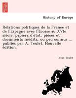 Relations politiques de la France et de l'Espagne avec l'Écosse au XVIe siècle; papiers d'état, pièces et documents inédits, ou peu connus ... publiés par A. Teulet. Nouvelle édition. 1241793042 Book Cover