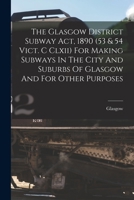 The Glasgow District Subway Act, 1890 (53 & 54 Vict. C CLXII) for Making Subways in the City and Suburbs of Glasgow and for Other Purposes B0BNW5F235 Book Cover