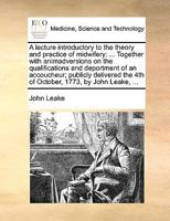 A lecture introductory to the theory and practice of midwifery: ... Together with animadversions on the qualifications and deportment of an ... the 4th of October, 1773, by John Leake, ... 1170141722 Book Cover