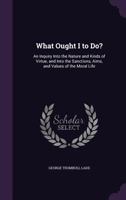What Ought I to Do?: An Inquiry Into the Nature and Kinds of Virtue and Into the Sanctions, Aims, and Values of the Moral Life (Classic Reprint) 1163102598 Book Cover