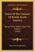 Union Of The Colonies Of British North America: Being Three Papers Upon This Subject 1104518392 Book Cover