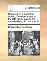 Remarks on a pamphlet intitled, Considerations on the late bill for paying the national debt, &c. Number III. 1170863914 Book Cover