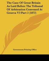 The Case Of Great Britain As Laid Before The Tribunal Of Arbitration Convened At Geneva V3 Part 2 0548809399 Book Cover