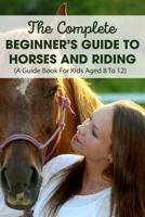 The Complete Beginner’s Guide To Horses And Riding A Guide Book For Kids Aged 8 To 12: Horse Life Book null Book Cover