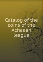 Catalog of the Coins of the Achaean League: Illustrated by Thirteen Plates Containing 311 Coins... B0BPWN55P9 Book Cover