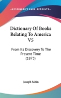 Dictionary Of Books Relating To America V5: From Its Discovery To The Present Time 1436821894 Book Cover