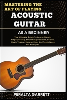 MASTERING THE ART OF PLAYING ACOUSTIC GUITAR AS A BEGINNER: The Ultimate Guide To Learn Chords, Fingerpicking, Strumming Patterns, Scales, Music Theory, Songwriting, And Techniques For All Styles B0F3WD3YZ8 Book Cover