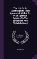 The Life of St. Ignatius [extr. from Apostolici. with a Tr. of St. Ignatius' Epistles to the Ephesians and Philadelphians].... 1346466289 Book Cover