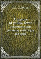 A History of Yellow Fever: Indisputable Facts Pertaining to Its Origin and Cause ..., with an Addendum on Its Twin Sister Dengue, Containing a Parallel Table of the Most Prominent Symptoms of Each Dis 1347485767 Book Cover