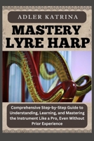 MASTERY LYRE HARP: Comprehensive Step-by-Step Guide to Understanding, Learning, and Mastering the Instrument Like a Pro, Even Without Prior Experience B0DY1PM6M9 Book Cover