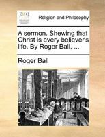 A sermon. Shewing that Christ is every believer's life. By Roger Ball, ... 1170171532 Book Cover