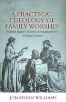 A Practical Theology of Family Worship: Richard Baxter’s Timeless Encouragement for Today’s Home 1601788851 Book Cover