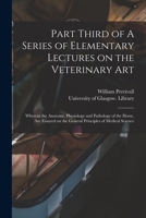 Part Third of A Series of Elementary Lectures on the Veterinary Art [electronic Resource]: Wherein the Anatomy, Physiology and Pathology of the Horse, 1014288673 Book Cover