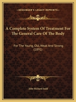 A Complete System Of Treatment For The General Care Of The Body: For The Young, Old, Weak And Strong 1436722594 Book Cover