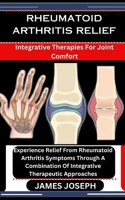 RHEUMATOID ARTHRITIS RELIEF: Integrative Therapies For Joint Comfort: Experience Relief From Rheumatoid Arthritis Symptoms Through A Combination Of Integrative Therapeutic Approaches B0CSD2XSD2 Book Cover