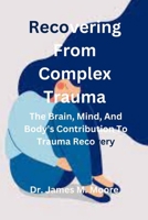 Recovering From Complex Trauma: The Brain, Mind, And Body's Contribution To Trauma Recovery B0CVQR4D4S Book Cover