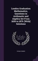 London Graduation Mathematics, Questions in Arithmetic and Algebra Set From 1839 to 1879. [With] Solutions 1357519583 Book Cover