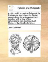 A history of the cruel sufferings of the protestants, and others, by Popish persecutions, in various countries: together with a view of the ... the Church of Rome. ... By John Lockman, ... 1171482582 Book Cover
