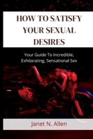 How to Satisfy Your Sexual Desires: Your Guide To Incredible, Exhilarating, Sensational Sex B0BDW9VN48 Book Cover