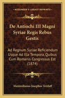 De Antiochi Iii Magni, Syriae Regis Rebus Gestis Ad Regnum Syriae Reficiendum Usque Ad Illa Tempora, Quibus Cum Romanis Congressue Est... 1160382913 Book Cover