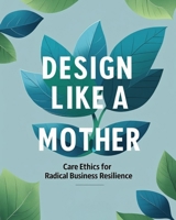 Design Like a Mother: Care Ethics for Radical Business Resilience B0FDGW6SM4 Book Cover