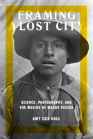 Framing a Lost City: Science, Photography, and the Making of Machu Picchu 1477313672 Book Cover