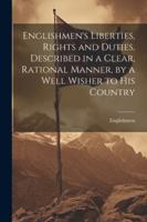 Englishmen's Liberties, Rights and Duties, Described in a Clear, Rational Manner, by a Well Wisher to His Country 1022729845 Book Cover