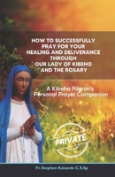 How to Successfully Pray for Your Healing and Deliverance Through Our Lady of Kibeho and The Rosary: A Kibeho Pilgrim’s Personal Prayer Companion B0H2D2DKSH Book Cover