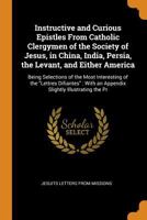 Instructive and curious epistles, from Catholic clergymen of the Society of Jesus: in China, India, Persia, the Levant, and either America; being ... ; with an appendix, slightly illustrating th 1340020068 Book Cover