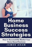 Home Business Success Strategies: How to Successfully Market Your Home-Based Business 1720047251 Book Cover