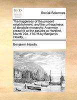 The happiness of the present establishment, and the unhappiness of absolute monarchy. A sermon preach'd at the assizes at Hartford, March 22d. 1707/8 by Benjamin Hoadly, ... 1170437974 Book Cover
