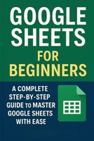Google Sheets for Beginners: A Complete Step-by-Step Guide to Master Google Sheets with Ease B0FYNVVS62 Book Cover