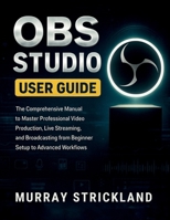 OBS STUDIO USER GUIDE: The Comprehensive Manual to Master Professional Video Production, Live Streaming, and Broadcasting from Beginner Setup to Advanced Workflows B0FMNYF3DC Book Cover