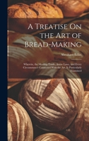 A Treatise On the Art of Bread-Making: Wherein, the Mealing Trade, Assize Laws, and Every Circumstance Connected With the Art, Is Particularly Examined 1019372826 Book Cover