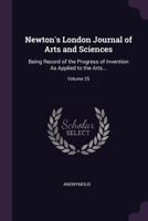 Newton's London Journal of Arts and Sciences: Being Record of the Progress of Invention As Applied to the Arts..., Volume 25 1377820955 Book Cover