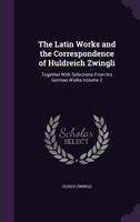 The Latin Works And The Correspondence Of Huldreich Zwingli: Together With Selections From His German Works; Volume 2 1017845719 Book Cover