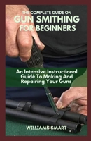 THE COMPLETE GUIDE ON GUN SMITHING FOR BEGINNERS: An Intensive Instructional Guide To Making And Repairing Your Guns B09BLGRY97 Book Cover