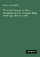 Die Beschäftigungen der alten Chinesen: Ackerbau, Viehzucht, Jagd, Fischfang, Industrie, Handel (German Edition) 3386150055 Book Cover