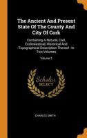 The Ancient and Present State of the County and City of Cork: Containing a Natural, Civil, Ecclesiastical, Historical, and Topographical Description Thereof; Volume 2 1016153422 Book Cover