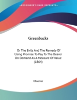 Greenbacks: Or The Evils And The Remedy Of Using Promise To Pay To The Bearer On Demand As A Measure Of Value (1864) 1246311313 Book Cover