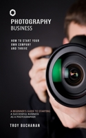 Photography Business: How to Start Your Own Company and Thrive (A Beginner's Guide to Starting a Successful Business as a Photographer) 1999285670 Book Cover