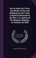 Let Us Have the Truth, the Whole Truth, and Nothing But the Truth. a Speech Delivered by the Hon. C.A. Barlow at the Maguire Wigwam, on October 26, 1898 1356052053 Book Cover