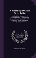 A Monograph Of The Silver Dollar: Good And Bad. Illustrated With Facsimile Figures ... Including The Genuine, The Low Standard, And The Counterfeit: Giving Their Weight, Quality And Exact Value 1019305576 Book Cover