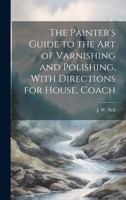 The Painter's Guide to the Art of Varnishing and Polishing, With Directions for House, Coach 1019831146 Book Cover