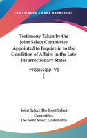 Testimony Taken By The Joint Select Committee Appointed To Inquire In To The Condition Of Affairs In The Late Insurrectionary States: Mississippi V1 1164207180 Book Cover