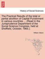 The Practical Results of the total or partial abolition of Capital Punishment in various countries ... (Read in the Jurisprudence Department of the ... Congress, held at Sheffield, October, 1865.). 1241472165 Book Cover